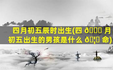 四月初五辰时出生(四 🐘 月初五出生的男孩是什么 🦆 命)